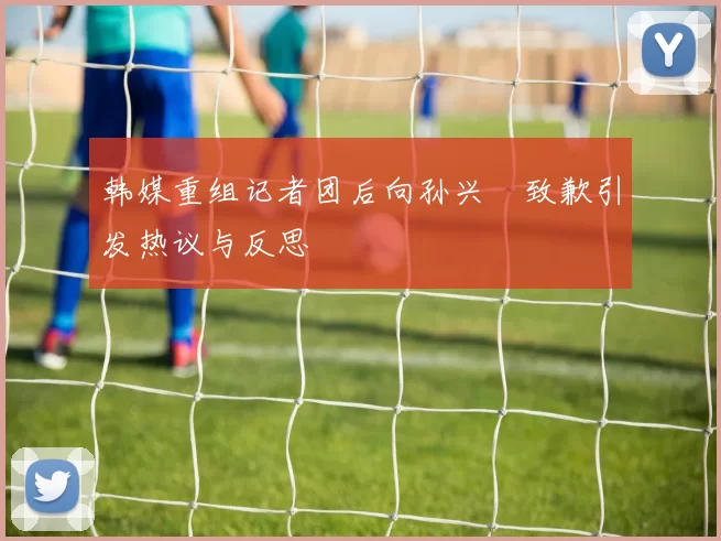 韩媒重组记者团后向孙兴慜致歉引发热议与反思