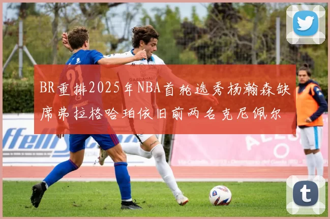 BR重排2025年NBA首轮选秀杨瀚森缺席弗拉格哈珀依旧前两名克尼佩尔锁定探花位