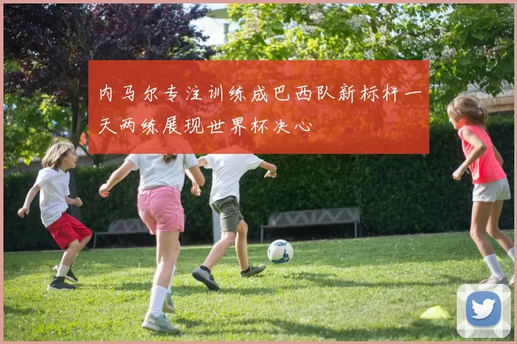 内马尔专注训练成巴西队新标杆一天两练展现世界杯决心