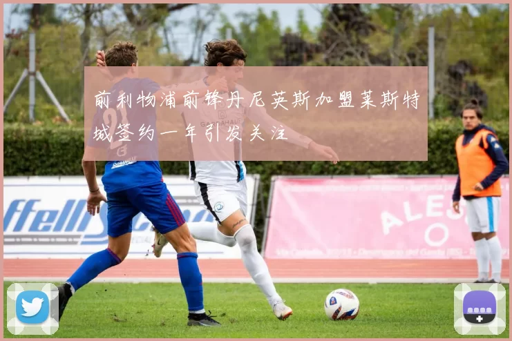 前利物浦前锋丹尼英斯加盟莱斯特城签约一年引发关注