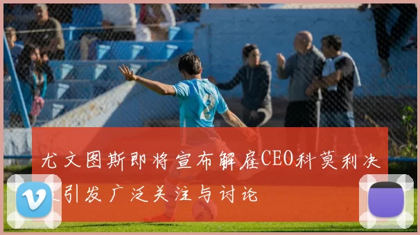 尤文图斯即将宣布解雇CEO科莫利决策引发广泛关注与讨论