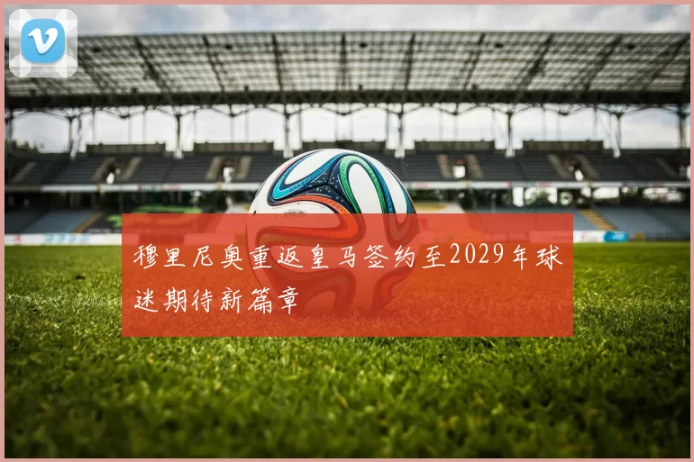穆里尼奥重返皇马签约至2029年球迷期待新篇章
