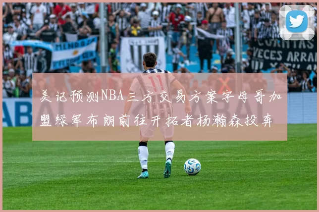 美记预测NBA三方交易方案字母哥加盟绿军布朗前往开拓者杨瀚森投奔雄鹿
