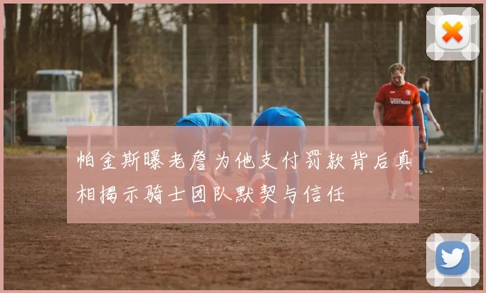 帕金斯曝老詹为他支付罚款背后真相揭示骑士团队默契与信任