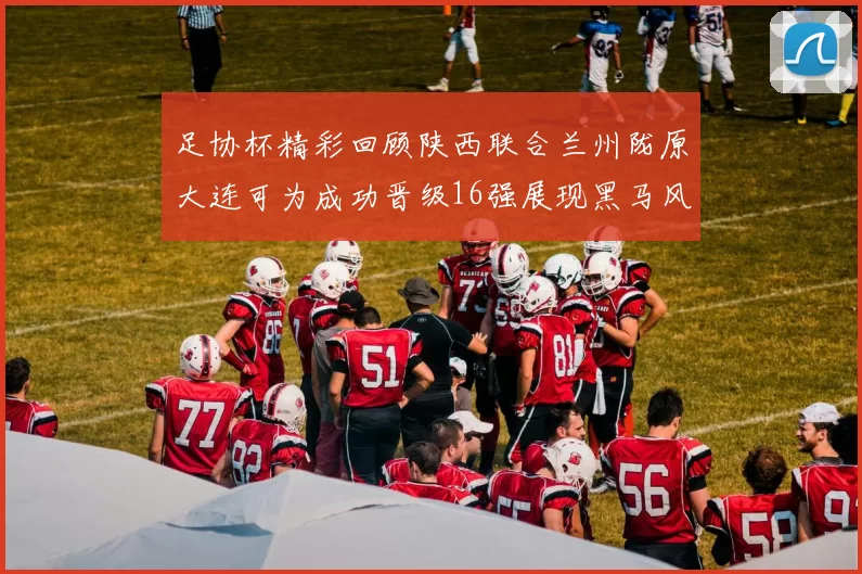 足协杯精彩回顾陕西联合兰州陇原大连可为成功晋级16强展现黑马风采