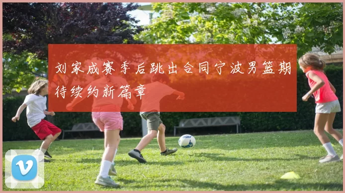 刘家成赛季后跳出合同宁波男篮期待续约新篇章