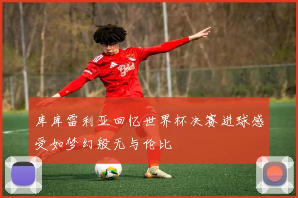 库库雷利亚回忆世界杯决赛进球感受如梦幻般无与伦比