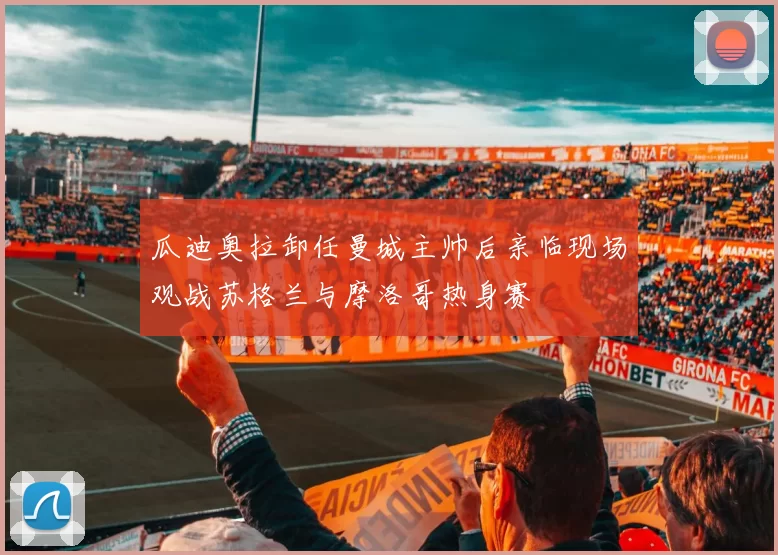 瓜迪奥拉卸任曼城主帅后亲临现场观战苏格兰与摩洛哥热身赛