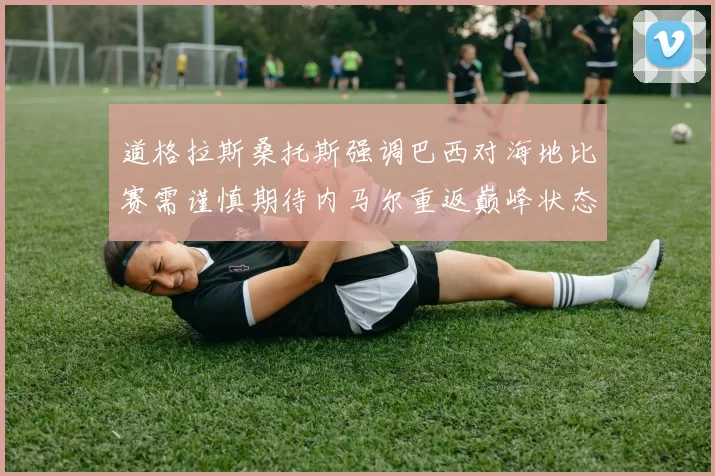 道格拉斯桑托斯强调巴西对海地比赛需谨慎期待内马尔重返巅峰状态