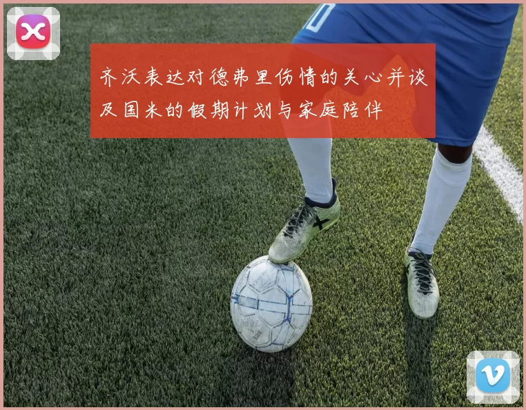 齐沃表达对德弗里伤情的关心并谈及国米的假期计划与家庭陪伴