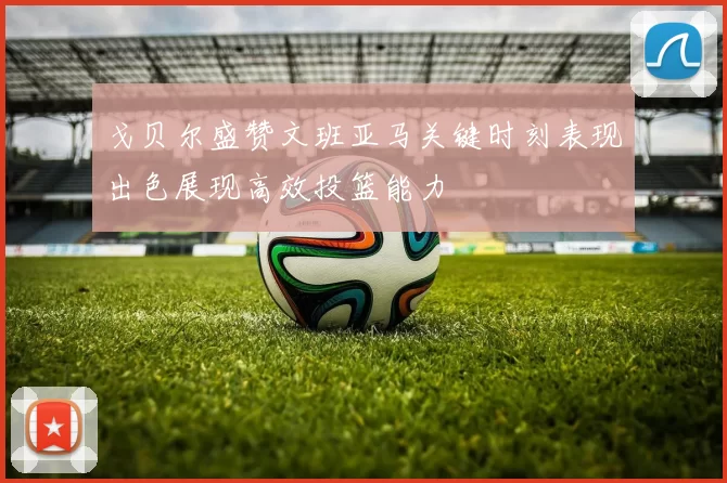 戈贝尔盛赞文班亚马关键时刻表现出色展现高效投篮能力