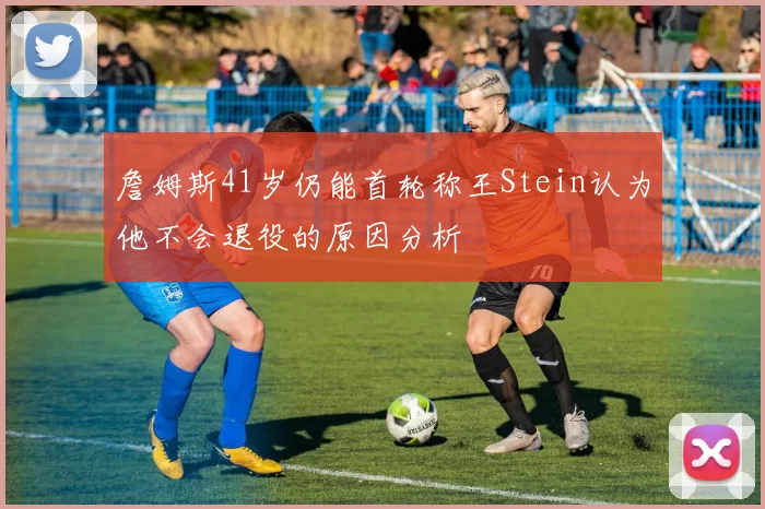 詹姆斯41岁仍能首轮称王Stein认为他不会退役的原因分析