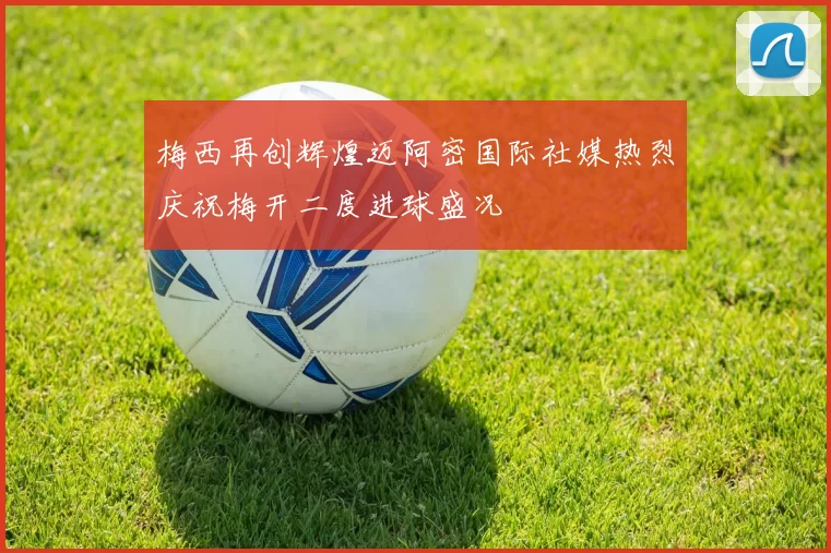 梅西再创辉煌迈阿密国际社媒热烈庆祝梅开二度进球盛况