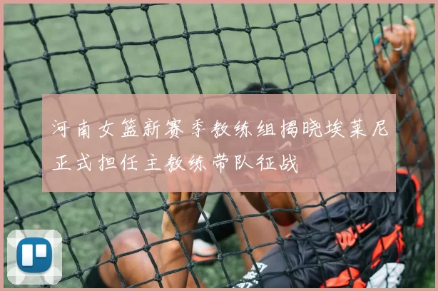 河南女篮新赛季教练组揭晓埃莱尼正式担任主教练带队征战